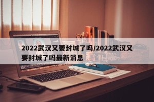 2022武汉又要封城了吗/2022武汉又要封城了吗最新消息