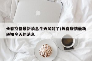 长春疫情最新消息今天又封了/长春疫情最新通知今天的消息