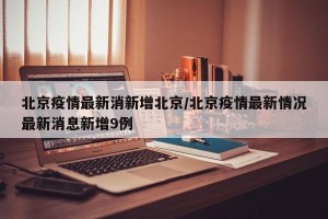 北京疫情最新消新增北京/北京疫情最新情况最新消息新增9例