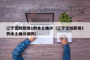 辽宁沈阳新增1例本土确诊（辽宁沈阳新增1例本土确诊病例）