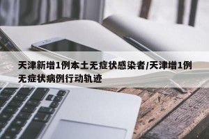 天津新增1例本土无症状感染者/天津增1例无症状病例行动轨迹