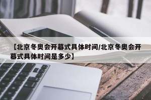 【北京冬奥会开幕式具体时间/北京冬奥会开幕式具体时间是多少】