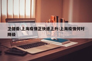 卫健委:上海疫情正快速上升:上海疫情何时降级
