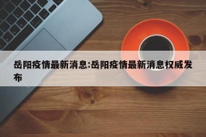 岳阳疫情最新消息:岳阳疫情最新消息权威发布