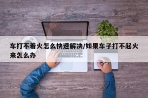 车打不着火怎么快速解决/如果车子打不起火来怎么办