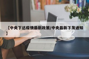 【中央下达疫情最新政策/中央最新下发通知】