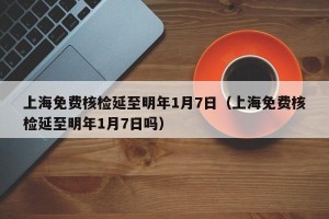 上海免费核检延至明年1月7日（上海免费核检延至明年1月7日吗）