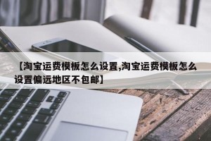【淘宝运费模板怎么设置,淘宝运费模板怎么设置偏远地区不包邮】