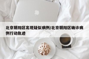 北京朝阳区出现疑似病例/北京朝阳区确诊病例行动轨迹