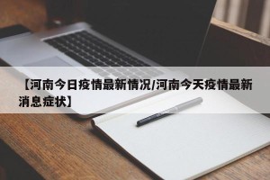 【河南今日疫情最新情况/河南今天疫情最新消息症状】