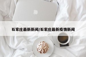 石家庄最新新闻/石家庄最新疫情新闻