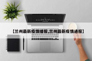 【兰州最新疫情播报,兰州最新疫情通报】