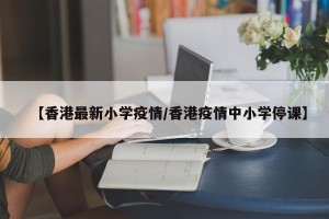 【香港最新小学疫情/香港疫情中小学停课】