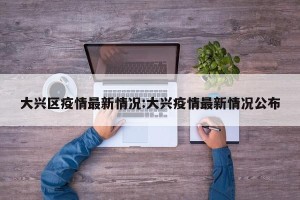 大兴区疫情最新情况:大兴疫情最新情况公布