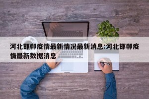 河北邯郸疫情最新情况最新消息:河北邯郸疫情最新数据消息