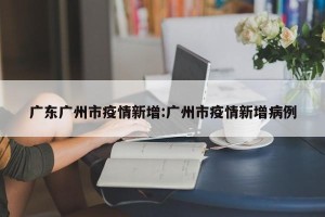 广东广州市疫情新增:广州市疫情新增病例