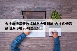 大庆疫情最新数据消息今天新增/大庆疫情最新消息今天20例是哪的
