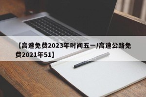 【高速免费2023年时间五一/高速公路免费2021年51】