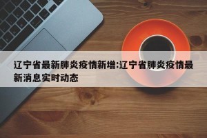 辽宁省最新肺炎疫情新增:辽宁省肺炎疫情最新消息实时动态