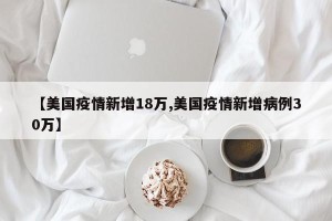 【美国疫情新增18万,美国疫情新增病例30万】