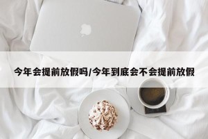 今年会提前放假吗/今年到底会不会提前放假