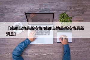 【成都当地最新疫情/成都当地最新疫情最新消息】