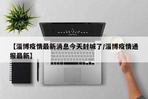 【淄博疫情最新消息今天封城了/淄博疫情通报最新】