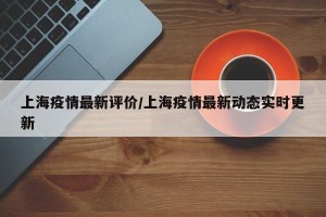 上海疫情最新评价/上海疫情最新动态实时更新