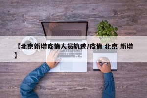 【北京新增疫情人员轨迹/疫情 北京 新增】