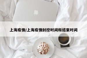 上海疫情/上海疫情封控时间和结束时间