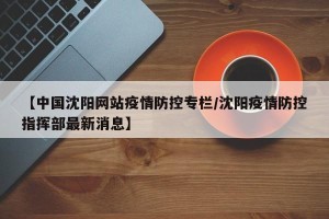 【中国沈阳网站疫情防控专栏/沈阳疫情防控指挥部最新消息】