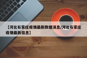 【河北石家庄疫情最新数据消息/河北石家庄疫情最新信息】