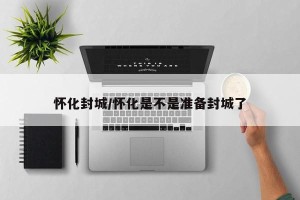 怀化封城/怀化是不是准备封城了