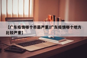 【广东疫情哪个市最严重/广东疫情哪个地方比较严重】