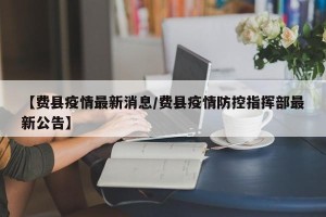 【费县疫情最新消息/费县疫情防控指挥部最新公告】