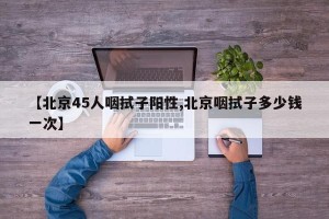 【北京45人咽拭子阳性,北京咽拭子多少钱一次】