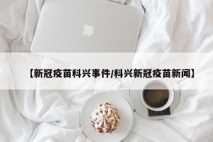 【新冠疫苗科兴事件/科兴新冠疫苗新闻】