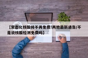 【常态化核酸将不再免费!两地最新通告/不是说核酸检测免费吗】