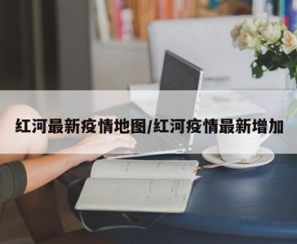 红河最新疫情地图/红河疫情最新增加