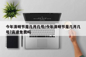 今年清明节是几月几号/今年清明节是几月几号?高速免费吗