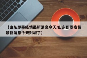 【山东即墨疫情最新消息今天/山东即墨疫情最新消息今天封城了】
