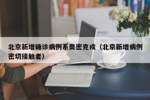 北京新增确诊病例系奥密克戎（北京新增病例密切接触者）