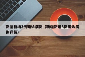 新疆新增3例确诊病例（新疆新增3例确诊病例详情）