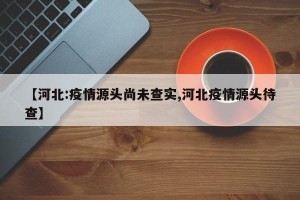【河北:疫情源头尚未查实,河北疫情源头待查】