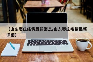 【山东枣庄疫情最新消息/山东枣庄疫情最新详细】