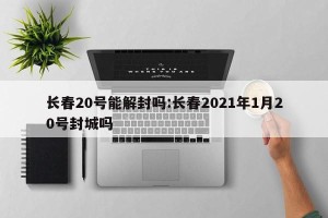长春20号能解封吗:长春2021年1月20号封城吗