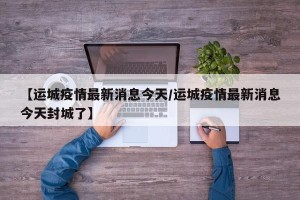 【运城疫情最新消息今天/运城疫情最新消息今天封城了】