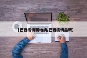 【巴西疫情新增病/巴西疫情最新】