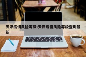 天津疫情风险等级:天津疫情风险等级查询最新