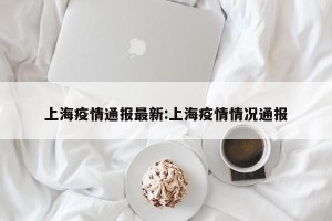 上海疫情通报最新:上海疫情情况通报